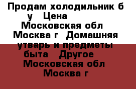 Продам холодильник б.у › Цена ­ 2 000 - Московская обл., Москва г. Домашняя утварь и предметы быта » Другое   . Московская обл.,Москва г.